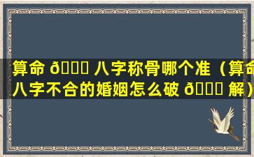 算命 🐋 八字称骨哪个准（算命八字不合的婚姻怎么破 🐅 解）